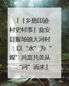 「乡愁印迹·村史村事」瓮安县猴场镇大河村：以“水”为“媒”共富共美从“河”而来