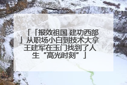 「报效祖国 建功西部」从职场小白到技术大拿 王建军在玉门找到了人生“高光时刻”