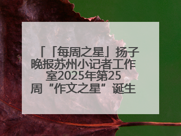 「每周之星」扬子晚报苏州小记者工作室2025年第25周“作文之星”诞生啦，快来领奖