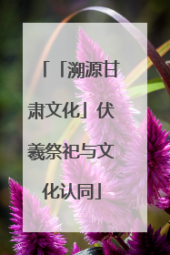 「溯源甘肃文化」伏羲祭祀与文化认同