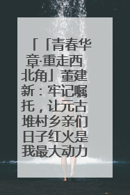 「青春华章·重走西北角」董建新：牢记嘱托，让元古堆村乡亲们日子红火是我最大动力！