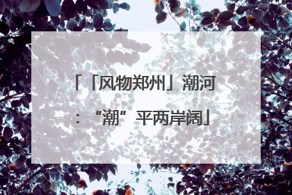 「风物郑州」潮河：“潮”平两岸阔
