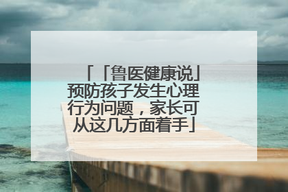 「鲁医健康说」预防孩子发生心理行为问题，家长可从这几方面着手