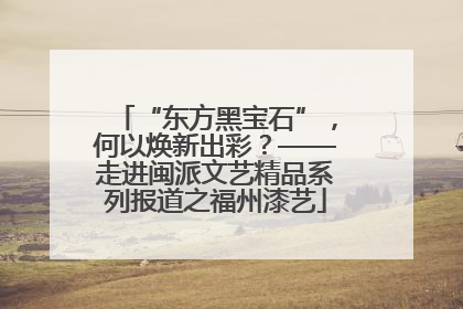 “东方黑宝石”，何以焕新出彩？——走进闽派文艺精品系列报道之福州漆艺