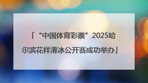 “中国体育彩票”2025哈尔滨花样滑冰公开赛成功举办