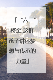 “六一”将至 这群孩子讲述梦想与传承的力量