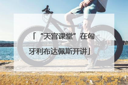 “天宫课堂”在匈牙利布达佩斯开讲