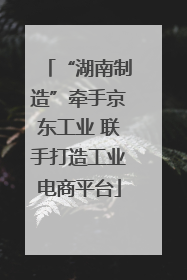 “湖南制造”牵手京东工业 联手打造工业电商平台