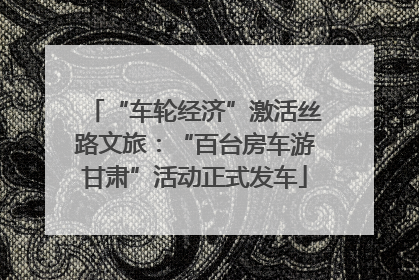 “车轮经济”激活丝路文旅：“百台房车游甘肃”活动正式发车