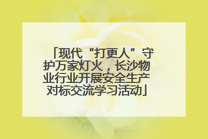 现代“打更人”守护万家灯火，长沙物业行业开展安全生产对标交流学习活动