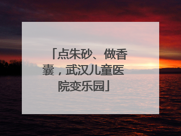 点朱砂、做香囊，武汉儿童医院变乐园