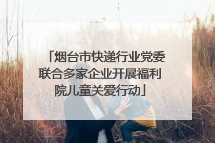 烟台市快递行业党委联合多家企业开展福利院儿童关爱行动