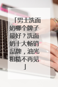 男士洗面奶哪个牌子最好？洗面奶十大畅销品牌，油光粗糙不再见