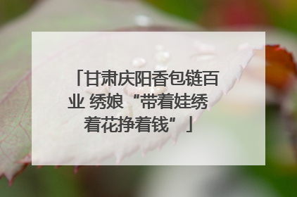 甘肃庆阳香包链百业 绣娘“带着娃绣着花挣着钱”