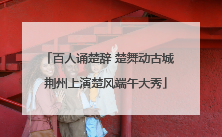 百人诵楚辞 楚舞动古城 荆州上演楚风端午大秀