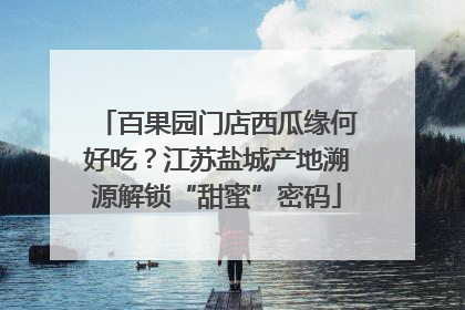 百果园门店西瓜缘何好吃？江苏盐城产地溯源解锁“甜蜜”密码