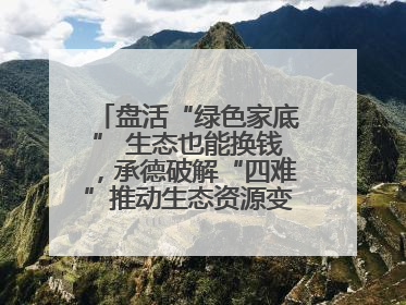 盘活“绿色家底” 生态也能换钱，承德破解“四难”推动生态资源变生态资产