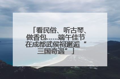 看民俗、听古琴、做香包……端午佳节在成都武侯祠邂逅“三国奇遇”