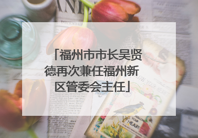 福州市市长吴贤德再次兼任福州新区管委会主任