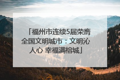 福州市连续5届荣膺全国文明城市：文明沁人心 幸福满榕城