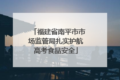 福建省南平市市场监管局扎实护航高考食品安全