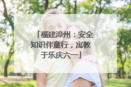 福建漳州：安全知识伴童行，寓教于乐庆六一
