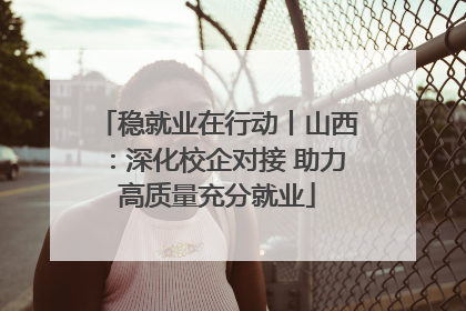 稳就业在行动丨山西：深化校企对接 助力高质量充分就业