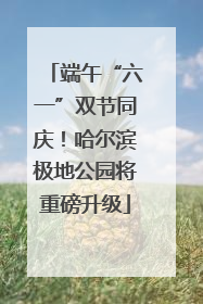 端午“六一”双节同庆！哈尔滨极地公园将重磅升级