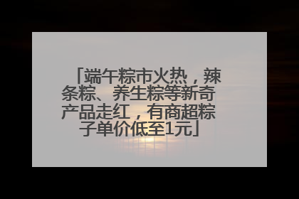 端午粽市火热，辣条粽、养生粽等新奇产品走红，有商超粽子单价低至1元