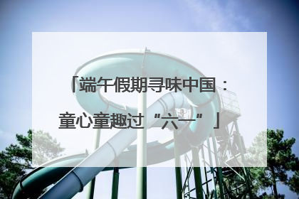 端午假期寻味中国：童心童趣过“六一”