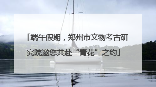 端午假期，郑州市文物考古研究院邀您共赴“青花”之约