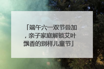端午六一双节叠加，亲子家庭解锁艾叶飘香的别样儿童节