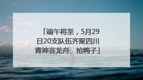 端午将至，5月29日20支队伍齐聚四川青神赛龙舟、抢鸭子