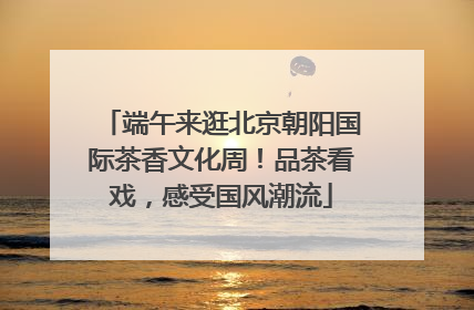 端午来逛北京朝阳国际茶香文化周！品茶看戏，感受国风潮流