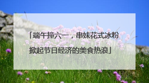 端午撞六一，串妹花式冰粉掀起节日经济的美食热浪