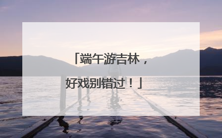 端午游吉林，好戏别错过！