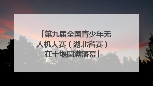 第九届全国青少年无人机大赛（湖北省赛）在十堰圆满落幕
