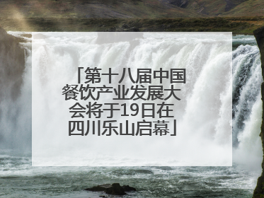 第十八届中国餐饮产业发展大会将于19日在四川乐山启幕