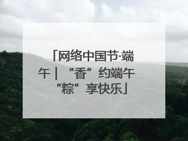 网络中国节·端午｜“香”约端午 “粽”享快乐