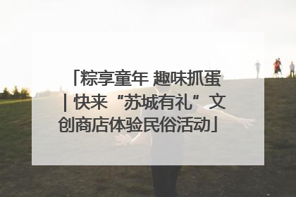 粽享童年 趣味抓蛋｜快来“苏城有礼”文创商店体验民俗活动