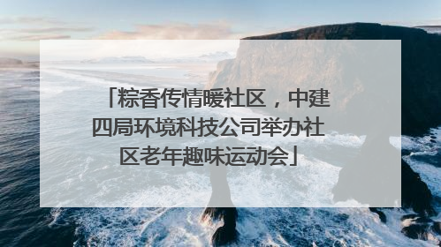 粽香传情暖社区，中建四局环境科技公司举办社区老年趣味运动会