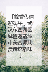 粽香传情迎端午，武汉东西湖区城管邀请城市美容师共赏传统韵味