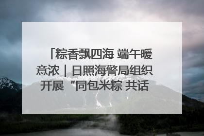 粽香飘四海 端午暖意浓｜日照海警局组织开展“同包米粽 共话端午”系列活动
