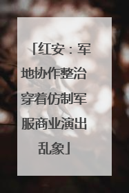 红安：军地协作整治穿着仿制军服商业演出乱象