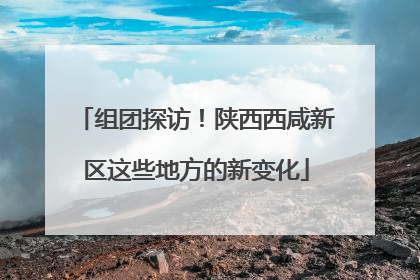 组团探访！陕西西咸新区这些地方的新变化