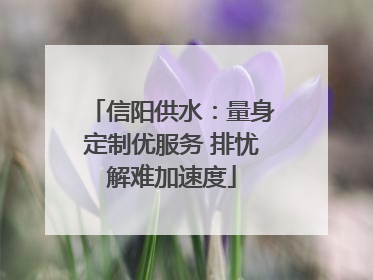 信阳供水：量身定制优服务 排忧解难加速度