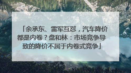 余承东、雷军互怼，汽车降价都是内卷？盘和林：市场竞争导致的降价不属于内卷式竞争