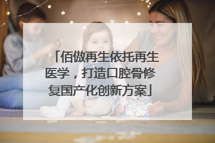 佰傲再生依托再生医学，打造口腔骨修复国产化创新方案