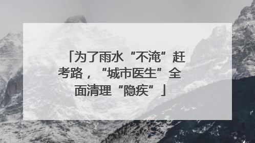 为了雨水“不淹”赶考路，“城市医生”全面清理“隐疾”