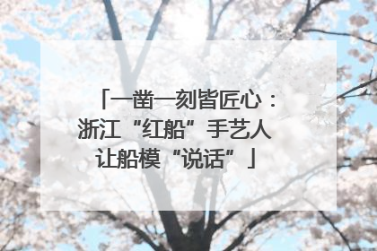 一凿一刻皆匠心：浙江“红船”手艺人让船模“说话”
